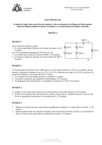 UNJVERSIDAD DEVIEDO Pruebas de Acceso a la Universidad Curso 20122013 ELECTROTECNIA Se habrá de elegir entre una de las dos opciones y sólo se contestará a los bloques de dicha opción Todos los bloques puntúan lo mismo 25 puntos y su contestación será siempre razonada OPCIÓN A BLOQUE 1 En el circuito de la figura calcule 1 El circuito equivalente Thevenin visto desde los puntos A y B 1 punto Una vez conectada la resistencia de 75  entre A y B 2 La corriente que circula por la fuente de 400 V 05…