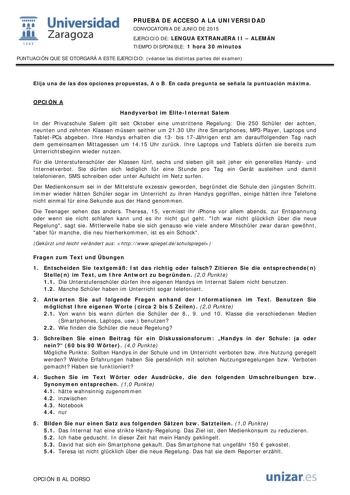  Universidad fil Zaragoza 1S42 PRUEBA DE ACCESO A LA UNIVERSIDAD CONVOCATORIA DE JUNIO DE 2015 EJERCICIO DE LENGUA EXTRANJERA II  ALEMÁN TIEMPO DISPONIBLE 1 hora 30 minutos PUNTUACIÓN QUE SE OTORGARÁ A ESTE EJERCICIO véanse las distintas partes del examen Elija una de las dos opciones propuestas A o B En cada pregunta se señala la puntuación máxima OPCIÓN A Handyverbot im EliteInternat Salem In der Privatschule Salem gilt seit Oktober eine umstrittene Regelung Die 250 Schler der achten neunten …