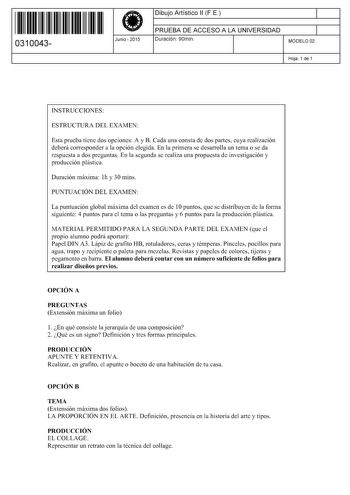 11 1111 1 111 11 1111 11 11 0310043  Junio  2015 Dibujo Artístico 11 F E 1 PRUEBA DE ACCESO A LA UNIVERSIDAD 1 Duración 90min MODELO 02 Hoja 1 de 1 INSTRUCCIONES ESTRUCTURA DEL EXAMEN Esta prueba tiene dos opciones A y B Cada una consta de dos partes cuya realización deberá corresponder a la opción elegida En la primera se desarrolla un tema o se da respuesta a dos preguntas En la segunda se realiza una propuesta de investigación y producción plástica Duración máxima lh y 30 mins PUNTUACIÓN DEL…