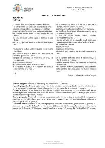 Pruebas de Acceso a la Universidad Curso 20122013 OPCIÓN A TEXTO LITERATURA UNIVERSAL Al volante del Chevrolet por la carretera de Sintra a la luz de la luna y al sueño en la carretera desierta conduzco solo conduzco casi despacio y un poco me parece o me fuerzo un poco para que me parezca que voy por otra carretera por otro sueño por otro mundo que voy sin haber Lisboa dejada o Sintra a la que llegar que voy y qué más habrá en ir sino no pararse pero ir Voy a pasar la noche a Sintra porque no …