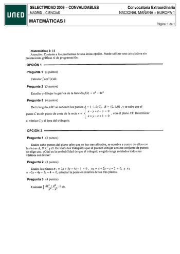 SELECTIVIDAD 2008  CONVALIDABLES MADRID  CIENCIAS MATEMÁTICAS I Convocatoria Extraordinaria NACIONAL MAÑANA  EUROPA 1 Página 1 de 1 Matemáticas 1 11 Atención Conteste a los problemas de una única opción Puede utilizar una calculadora sin prestaciones gráficas ni de programación OPCIÓN 1 Pregunta 1 3 puntos f Calcular cos2 xdx Pregunta 2 3 puntos Estudiar y dibujar la gráfica de la funciónfix  x4  4x2 Pregunta 3 4 puntos Del triángulo ABC se conocen los puntos A  1 O O B  O 1 O  y se sabe que el…