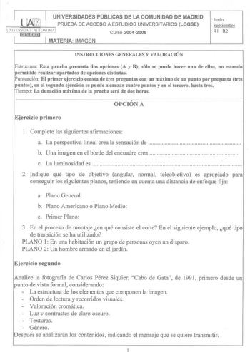 UNIVERSIDADES PÚBLICAS DE LA COMUNIDAD DE MADRID   PRUEBA DE ACCESO A ESTUDIOS UNIVERSITARIOS LOGSE LIIIVERSIDAD AlJTONOMA  MATERIA IMAGEN Curso 20042005 Junio Septiembre RI R2 INSTRUCCIONES GENERALES Y VALORACIÓN Estructura Esta prueba presenta dos opciones A y B sólo se puede hacer una de ellas no estando permitido realizar apartados de opciones distintas Puntuación El primer ejercicio consta de tres preguntas con un máximo de un punto por pregunta tres puntos en el segundo ejercicio se puede…