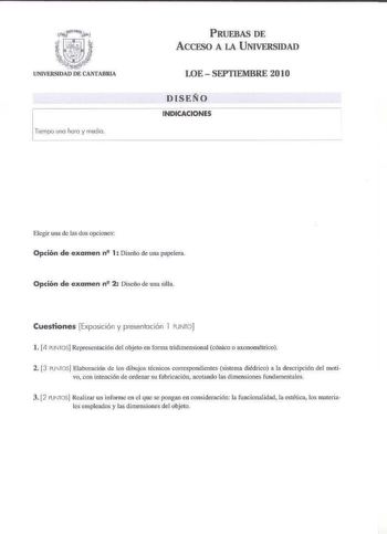 Tiempo une hcro y media PRUEBAS DE AccFSO A LA UNIVERSIDAD LOE  SEPTIEMBRE 2010 DISEÑO INDICACIONES Elegir una de las dos opciones Opción de examen n 1 Diseño de una papelera Opción de examen n2 2 Diseño de una silla Cuestiones Exposición y presentación l PUNTO l 4 PUNTOS Representación del objeto en fom1a tridimensional cónico o axonométrico 2 3 PUNTOS Elaboración de los dibujos tcnicos correspondieiltes sistema diédrico a la descripción del motivo con intención de ordenar su fabricación acota…