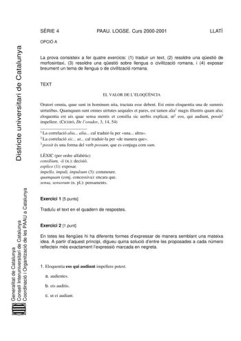 DiDissttriricctteeuuninivveerrsisittaaririddeeCCaattalaluunnyyaa SRIE 4 OPCIÓ A PAAU LOGSE Curs 20002001 LLATÍ La prova consisteix a fer quatre exercicis 1 traduir un text 2 resoldre una qestió de morfosintaxi 3 resoldre una qestió sobre llengua o civilització romana i 4 exposar breument un tema de llengua o de civilització romana TEXT EL VALOR DE LELOQNCIA Oratori omnia quae sunt in hominum uita tractata esse debent Est enim eloquentia una de summis uirtutibus Quamquam sunt omnes uirtutes aequ…