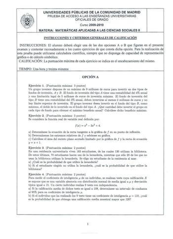 UNIVERSIDADES PÚBLICAS DE LA COMUNIDAD DE MADRID PRUEBA DE ACC ESO A LAS ENSEÑANZAS UNIVERSITARI AS OFI CIALES DE GRADO Cu rso 2009201 O MATERIA MATEMÁTICAS APLICADAS A LAS CIENCIAS SO CIALES 11 INSTRUCCIONES Y CRITERI OS GENERALES DE CALIFICACIÓN INSTRUCCIONES El alumno deberá elegir una de las dos opciones A o B que figuran en el presente examen y contestar razonadamente a los cu atro ejercicios de que consta dicha opción Para la realización de esta prueba puede utilizarse calcul adora cientí…