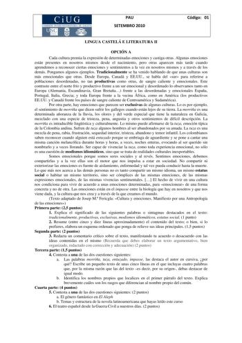 PAU SETEMBRO 2010 Código 01 LINGUA CASTELÁ E LITERATURA II OPCIÓN A Cada cultura premia la expresión de determinadas emociones y castiga otras Algunas emociones están presentes en nosotros mismos desde el nacimiento pero otras aparecen más tarde cuando aprendemos a reconocer ciertas emociones y sentimientos a la vez en nosotros mismos y a través de los demás Pongamos algunos ejemplos Tradicionalmente se ha venido hablando de que unas culturas son más emocionales que otras Desde Europa Canadá y …