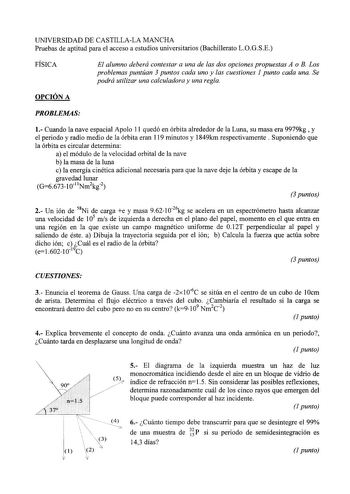 UNIVERSIDAD DE CASTILLALA MANCHA Pruebas de aptitud para el acceso a estudios universitarios Bachillerato LOGSE FÍSICA El alumno deberá contestar a una de las dos opciones propuestas A o B Los problemas puntúan 3 puntos cada uno y las cuestiones 1 punto cada una Se podrá utilizar una calculadora y una regla OPCIÓN A PROBLEMAS 1 Cuando la nave espacial Apolo 11 quedó en órbita alrededor de la Luna su masa era 9979kg  y el periodo y radio medio de la órbita eran 119 minutos y 1849km respectivamen…