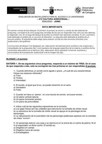 EVALUACIÓN DE BACHILLERATO PARA EL ACCESO A LA UNIVERSIDAD 212 CULTURA AUDIOVISUAL EBAU2023  JUNIO NOTA IMPORTANTE El examen consta de dos bloques El primero 4 puntos es común y consta de dos baterías de preguntas una batería de cinco preguntas cerradas de las que se responden tres otra con tres abiertas a responder una En el segundo bloque 6 puntos se ofrecen dos opciones cerradas A y B La primera está dedicada al análisis de un anuncio de televisión La segunda está dedicada al análisis de un …