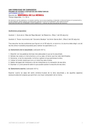 UNIVERSIDAD DE ZARAGOZA PRUEBA DE ACCESO A ESTUDIOS UNIVERSITARIOS SEPTIEMBRE DE 2007 Ejercicio de HISTORIA DE LA MÚSICA Tiempo disponible 1 h 30 m Se valorará el uso de vocabulario y la notación científica Los errores ortográficos el desorden la falta de limpieza en la presentación y la mala redacción podrán suponer una disminución hasta de un punto en la calificación salvo casos extremos PUNTUACIÓN QUE SE OTORGARÁ A ESTE EJERCICIO véanse las distintas partes del examen Audiciones propuestas A…