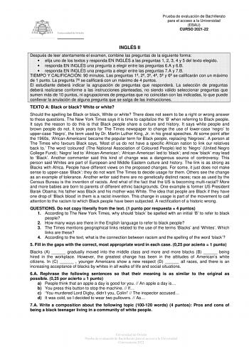 Prueba de evaluación de Bachillerato para el acceso a la Universidad EBAU CURSO 202122 INGLÉS II Después de leer atentamente el examen combine las preguntas de la siguiente forma  elija uno de los textos y responda EN INGLÉS a las preguntas 1 2 3 4 y 5 del texto elegido  responda EN INGLÉS una pregunta a elegir entre las preguntas 6A y 6B  responda EN INGLÉS una pregunta a elegir entre las preguntas 7A y 7B TIEMPO Y CALIFICACIÓN 90 minutos Las preguntas 1 2 3 4 5 y 6 se calificarán con un máxim…