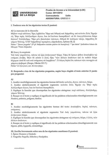 UNIVERSIDAD DE LA RIOJA Prueba de Acceso a la Universidad LOE Curso 20112012 Convocatoria Julio ASIGNATURA GRIEGO 11 l Traduzca uno de los siguientes textos 5 puntos A La manzana de la discordia M1iAov 7lEQL 1áAAouc EQl eáNEL HQq lCL A0rvq lCL AcpQobfrq lCL KEAEÚEL Zeuc EQliV Ele Ib11v 7lQO éavbQOV ayELv LVC únEKELVOU btaKQL0ecím1 CL be enayyévOVCl béiJQC bciaELv2 AteávbQCfl HQa ev aaudav návrcuv A011vá be noAéov v1qv AcpQoMrr be yáwv EAév1ic O bf3 AcpQobhrv 7lQOKQLVEL Apolodoro Epítome III 2 N…