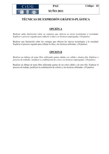 CiUG COMI IÓ INTERUNIVER ITARIA DE GALI IA PAU XUÑO 2011 Código 43 TÉCNICAS DE EXPRESIÓN GRÁFICOPLÁSTICA OPCIÓN A Realizar unha ilustración sobre as vantaxes que ofrecen as novas tecnoloxías á sociedade Explicar o proceso seguido para reflectir a idea e as técnicas empregadas 10 puntos Realizar una ilustración sobre las ventajas que ofrecen las nuevas tecnologías a la sociedad Explicar el proceso seguido para reflejar la idea y las técnicas utilizadas 10 puntos OPCION B Realizar un debuxo de te…