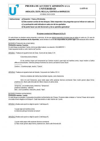 PRUEBA DE ACCESO Y ADMISIÓN A LA UNIVERSIDAD ANDALUCÍA CEUTA MELILLA y CENTROS en MARRUECOS CURSO 20192020 LATÍN II Instrucciones a Duración 1 hora y 30 minutos b Este examen consta de tres bloques Debe responder a las preguntas que se indican en cada uno c La puntuación está indicada en cada uno de los apartados d Se podrá hacer uso del diccionario y de su apéndice gramatical El examen constará de 3 Bloques A B y C En cada bloque se plantean varias preguntas o ejercicios de las que deberá resp…