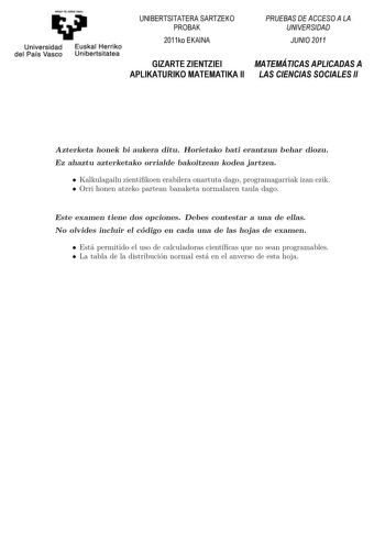 emen qii zebI zazu Universidad Euskal Herriko del País Vasco Unibertsitatea UNIBERTSITATERA SARTZEKO PROBAK 2011ko EKAINA GIZARTE ZIENTZIEI APLIKATURIKO MATEMATIKA II PRUEBAS DE ACCESO A LA UNIVERSIDAD JUNIO 2011 MATEMÁTICAS APLICADAS A LAS CIENCIAS SOCIALES II Azterketa honek bi aukera ditu Horietako bat erantzun behar duzu Ez ahaztu azterketako orrialde bakoitzean kodea jartzea Koordinatzaileek argibideekin bete beharreko hutsunea BAesztetaekrkbeesttae hhoonnaekko hbaiuaeuk kizearnadidtziatuk…