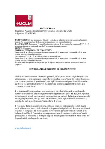 PROPUESTA A Pruebas de Acceso a Enseñanzas Universitarias Oficiales de Grado Asignatura ITALIANO INSTRUCCIONES leer atentamente el texto y contestar en italiano a las seis preguntas de la opción elegida No se permite el uso de diccionario ni de ningún otro material didáctico CALIFICACIÓN la pregunta 1 se calificará con un máximo de tres puntos las preguntas 2 3 4 y 5 con un máximo de un punto cada una la 6 con un máximo de tres puntos TIEMPO 90 minutos CRITERIOS ESPECÍFICOS DE CORRECCIÓN La pre…