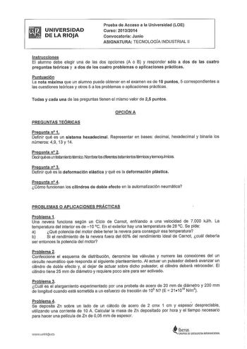 UNIVERSIDAD DE LA RIOJA Prueba de Acceso a la Universidad LOE Curso 20132014 Convocatoria Junio ASIGNATURA TECNOLOGÍA INDUSTRIAL 11 Instrucciones El alumno debe elegir una de las dos opciones A o B y responder sólo a dos de las cuatro preguntas teóricas y a dos de los cuatro problemas o aplicaciones prácticas Puntuación La nota máxima que un alumno puede obtener en el examen es de 1Opuntos 5 correspondientes a las cuestiones teóricas y otros 5 a los problemas o aplicaciones prácticas Todas y ca…