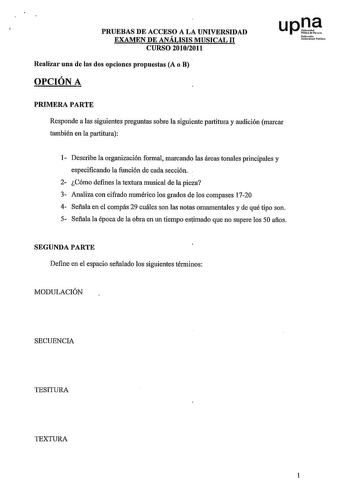 PRUEBAS DE ACCESO A LA UNIVERSIDAD EXAMEN DE ANÁLISIS MUSICAL 11 CURSO 20102011 Realizar una de las dos opciones propuestas A o B OPCIÓN A upl NoflrrO Uiir11i1dehbillo1 PRIMERA PARTE Responde a las siguientes preguntas sobre la siguiente partitura y audición marcar también en la partitura 1 Describe la organización formal marcando las áreas tonales principales y especificando la función de cada sección 2 Cómo defines la textura musical de la pieza 3 Analiza con cifrado numérico los grados de lo…