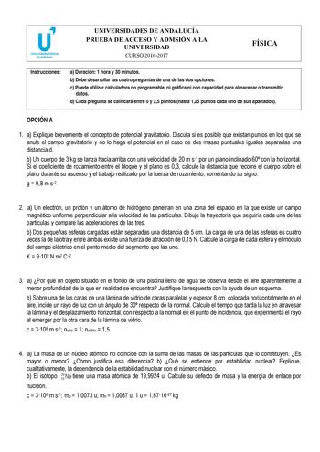 UNIVERSIDADES DE ANDALUCÍA PRUEBA DE ACCESO Y ADMSIÓN A LA UNIVERSIDAD CURSO 20162017 FÍSICA Instrucciones a Duración 1 hora y 30 minutos b Debe desarrollar las cuatro preguntas de una de las dos opciones c Puede utilizar calculadora no programable ni gráfica ni con capacidad para almacenar o transmitir datos d Cada pregunta se calificará entre 0 y 25 puntos hasta 125 puntos cada uno de sus apartados OPCIÓN A 1 a Explique brevemente el concepto de potencial gravitatorio Discuta si es posible qu…