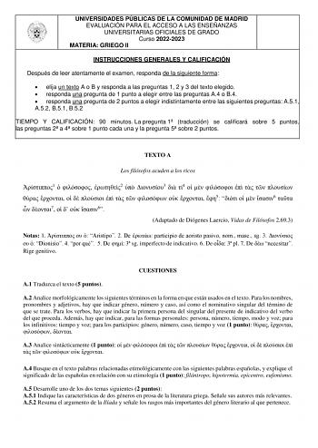 UNIVERSIDADES PÚBLICAS DE LA COMUNIDAD DE MADRID EVALUACIÓN PARA EL ACCESO A LAS ENSEÑANZAS UNIVERSITARIAS OFICIALES DE GRADO Curso 20222023 MATERIA GRIEGO II INSTRUCCIONES GENERALES Y CALIFICACIÓN Después de leer atentamente el examen responda de la siguiente forma  elija un texto A o B y responda a las preguntas 1 2 y 3 del texto elegido  responda una pregunta de 1 punto a elegir entre las preguntas A4 o B4  responda una pregunta de 2 puntos a elegir indistintamente entre las siguientes pregu…