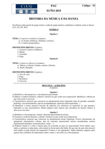 CiUG COMIS IÓN INTERUNIVERSITAR IA DE GALICIA PAU XUÑO 2015 Código 53 HISTORIA DA MÚSICA E DA DANZA Escollerase unha opción do grupo teórico e unha do grupo práctico podéndose combinar como se desexe A1 A2 B1 B2 TEÓRICO Opción A TEMA A orquestra romántica 4 puntos a As formas sinfónicas Sinfonía e concerto b A música programática DEFINICIÓNS BREVES 2 puntos 1 Leitmotiv motivo conductor 2 Batuta 3 Trombón 4 Fuga Opción B TEMA A música no Barroco 4 puntos a Música e relixión Cantata oratorio e Pa…