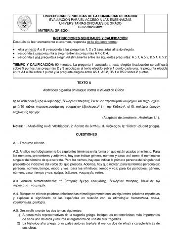 UNIVERSIDADES PÚBLICAS DE LA COMUNIDAD DE MADRID EVALUACIÓN PARA EL ACCESO A LAS ENSEÑANZAS UNIVERSITARIAS OFICIALES DE GRADO Curso 20202021 MATERIA GRIEGO II INSTRUCCIONES GENERALES Y CALIFICACIÓN Después de leer atentamente el examen responda de la siguiente forma  elija un texto A o B y responda a las preguntas 1 2 y 3 asociadas al texto elegido  responda a una pregunta a elegir entre las preguntas A4 o B4  responda a una pregunta a elegir indistintamente entre las siguientes preguntas A51 A…