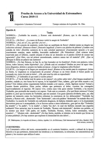 Prueba de Acceso a la Universidad de Extremadura Curso 201011 Asignatura Literatura Universal Tiempo máximo de la prueba lh 30m Opción A Texto NODRIZA Teobaldo ha muerto y Romeo está desterrado Romeo que le dio muerte está desterrado JULJETA Oh Dios  La mano de Romeo vertió la sangre de Teobaldo NODRIZA Así así es Ay qué día Así es  JULJETA Oh corazón de serpiente oculto bajo un semblante de flores Habitó jamás un dragón tan seductora caverna Hermoso tirano Demonio angelical Cuervo con plumas d…