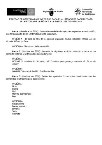 UNIVERSIDAD DE 1 MURCIA Ih Región de Murcia Universidad Politécnica de Cartagena PRUEBAS DE ACCESO A LA UNIVERSIDAD PARA EL ALUMNADO DE BACHILLERATO 152 HISTORIA DE LA MÚSICA Y LA DANZA SEPTIEMBRE 2014 Parte 1 Ponderación 35 Desarrolla una de las dos opciones expuestas a continuación que forman parte de los Contenidos de esta asignatura OPCIÓN A  El siglo de Oro de la polifonía española música religiosa Tomás Luis de Victoria Música profana OPCIÓN B  Clasicismo Ballet de acción Parte 2 Ponderac…