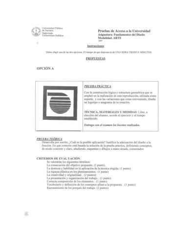 Universidad Pública J t de Navarra W Nafarroako  Unihertsitate Publikoa Pruebas de Acceso a la Universidad Asignatura Fundamentos del Diseño Modalidad ARTE 2007 Instrucciones Debes elegir una de las dos opciones El tiempo de que dispones es de UNA HORA TREINTA MINUTOS PROPUESTAS OPCIÓN A PRUEBA PRÁCTICA Con la construcción lógica y estructura geométrica que se empleó en la realización de esta reproducción utilízala como soporte y con las variaciones que creas conveniente diseña un logotipo o an…