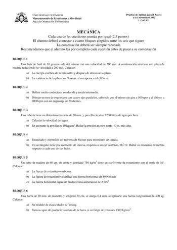 UNIVERSIDAD DE OVIEDO Vicerrectorado de Estudiantes y Movilidad Área de Orientación Universitaria Pruebas de Aptitud para el Acceso a la Universidad 2002 LOGSE MECÁNICA Cada una de las cuestiones puntúa por igual 25 puntos El alumno deberá contestar a cuatro bloques elegidos entre los seis que siguen La contestación deberá ser siempre razonada Recomendamos que el alumno lea por completo cada cuestión antes de pasar a su contestación BLOQUE 1 Una bala de fusil de 10 gramos sale del mismo con una…