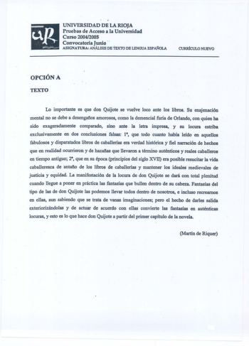 UNIVERSIDAD DE LA RIOJA Pruebas de Acceso a la Universidad Curso 20042005 Convocatoria Junio   ASIGNATURA ANÁLISIS DE TEXTO DE LENGUA ESPOLA CURRÍCULO NUEVO  OPCIÓNA TEXTO Lo importante es que don Quijote se vuelve loe9 ante los libros Su enajenación mental no se debe a desengafios amorosos como la demencial furia de Orlando con quien ha sido exageradamente comparado sino ante la letra impresa  y su locura estriba exclusivamente en dos conclusiones falsas 1 que todo cuanto había leído en aquell…