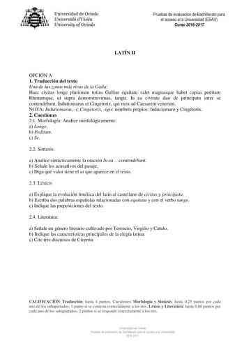 Uni eridad de O iedo Univesidá d Uuiéu Uniuersity ofOviedo LATÍN II Pruebas de evaluación de Bachillerato para el acceso a la Universidad EBAU Curso 20162017 OPCIÓN A 1 Traducción del texto Una de las zonas más ricas de la Galia Haec civitas longe plurimum totius Galliae equitatu valet magnasque habet copias peditum Rhenumque ut supra demonstravimus tangit In ea civitate duo de principatu inter se contendebant Indutiomarus et Cingetorix qui mox ad Caesarem venerunt NOTA Indutiomarus i Cingetori…