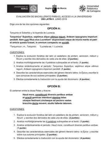 EVALUACIÓN DE BACHILLERATO PARA EL ACCESO A LA UNIVERSIDAD 208 LATÍN II JUNIO 2019 Elige una de las dos opciones siguientes OPCIÓN A Tarquinio el Soberbio y la leyenda de Lucrecia Tarquinius Superbus septimus atque ultimus regum Ardeam oppugnans imperium perdidit Nam cum filius eius Lucretiam stupravisset eaque de iniuria marito et patri et amicis questa fuisset in omnium conspectu se occidit Tarquiniusi m Tarquinio Lucretiaae f Lucrecia CUESTIONES 1 Explica la evolución fonética del latín al c…