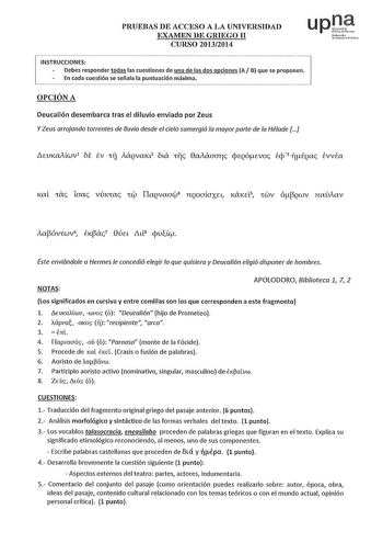 PRUEBAS DE ACCESO A LA UNIVERSIDAD EXAMEN DE GRIEGO II CURSO 20132014 uptt N1fot01ko UcinaFollo onder  todas las cuestiones de una de las dos es A B que se proponen  En cada cuestión se señala la puntuación máxima L OPCIÓN A Deucalión desembarca tras el diluvio enviado por Zeus Y Zeus arrojando torrentes de lluvia desde el cielo sumergió fa mayor parte de fa Héfade  Éste enviándole a Hermes fe concedió elegir fo que quisiera y Deucafión efigió disponer de hombres NOTAS APOLODORO Biblioteca 1 7 …