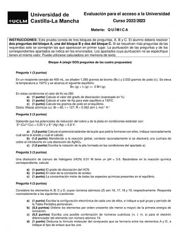 Evaluación para el acceso a la Universidad Curso 20222023 Materia Q U Í M I C A INSTRUCCIONES Esta prueba consta de tres bloques de preguntas A B y C El alumno deberá resolver dos preguntas del bloque A una del bloque B y dos del bloque C Si se resuelven más preguntas de las requeridas solo se corregirán las que aparezcan en primer lugar La puntuación de las preguntas y de los correspondientes apartados se indica en los enunciados Los apartados cuya puntuación no se especifique tienen el mismo …