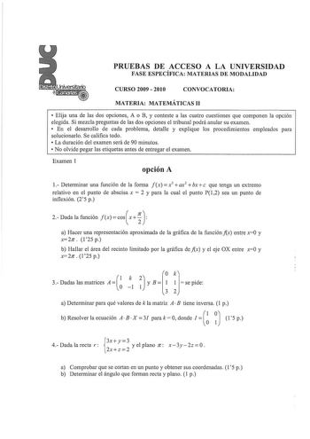 PRUEBAS DE ACCESO A LA UNIVERSIDAD FASE ESPECÍFICA MATERIAS DE MODALIDAD CURSO 2009  2010 CONVOCATORIA MATERIA MATEMÁTICAS 11  Elija una de las dos opciones A o B y conteste a las cuatro cuestiones que componen la opción elegida Si mezcla preguntas de las dos opciones el tribunal podrá anular su examen  En el desarrollo de cada problema detalle y explique los procedimientos empleados para solucionarlo Se califica todo  La duración del examen será de 90 minutos  No olvide pegar las etiquetas ant…