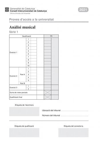 2021 Proves daccés a la universitat Anlisi musical Srie 1 Qualificació TR 1 2 3 4 5 Exercici 1 6 7 8 9 10 1 2 Part A 3 Exercici 2 4 5 Part B 1 Exercici 3 2 Suma de notes parcials Qualificació final Etiqueta de lalumnea Ubicació del tribunal  Número del tribunal  Etiqueta de qualificació Etiqueta del correctora Aquesta prova consta de tres exercicis i siniciar amb les audicions en qu es basen lexercici 1 i lexercici 2 Exercici 1 4 punts 04 punts per cada qestió No hi haur descomptes de penalitza…