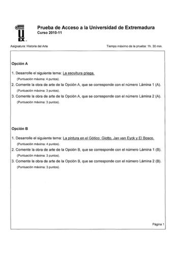 u EX Prueba de Acceso a la Universidad de Extremadura Curso 201011 Asignatura Historia del Arte Tiempo máximo de la prueba 1h 30 min Opción A 1 Desarrolle el siguiente tema La escultura griega Puntuación máxima 4 puntos 2 Comente la obra de arte de la Opción A que se corresponde con el número Lámina 1 A Puntuación máxima 3 puntos 3 Comente la obra de arte de la Opción A que se corresponde con el número Lámina 2 A Puntuación máxima 3 puntos Opción B 1 Desarrolle el siguiente tema La pintura en e…