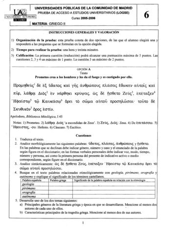 UNIVERSIDADES PÚBLICAS DE LA COMUNIDAD DE MADRID PRUEBA DE ACCESO A ESTUDIOS UNIVERSITARIOS LOGSE tN1ERSllaAIAUT7NOMA Curso 20052006 6 MATERIA GRIEGO 11 INSTRUCCIONES GENERALES Y VALORACIÓN 1 Organización de la prueba esta prueba consta de dos opciones de las que el alumno elegirá una y responderá a las preguntas que se formulan en la opción elegida 2 Tiempo para realizar la prueba una hora y treinta minutos 3 Calificación La primera cuestión traducción podrá alcanzar una puntuación máxima de 5…