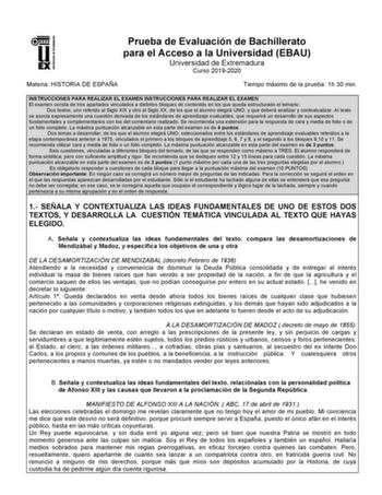 UNIV ERSIDAD DE EXTREMADURA Prueba de Evaluación de Bachillerato para el Acceso a la Universidad EBAU Universidad de Extremadura Curso 20192020 Materia HISTORIA DE ESPAÑA Tiempo máximo de la prueba 1h 30 min INSTRUCCIONES PARA REALIZAR EL EXAMEN INSTRUCCIONES PARA REALIZAR EL EXAMEN El examen consta de tres apartados vinculados a distintos bloques de contenido en los que queda estructurado el temario Dos textos uno referido al Siglo XIX y otro al Siglo XX de los que el alumno elegirá UNO y que …