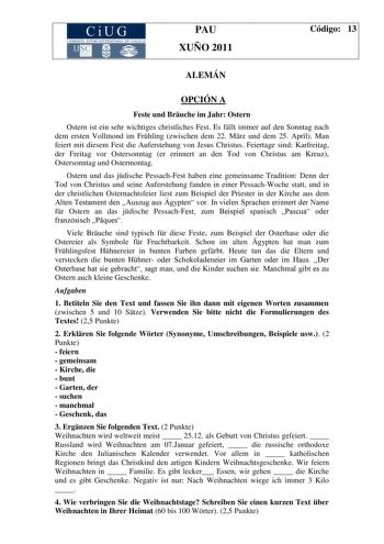 CiUG COMISIÓN INTERUNIVERSITARIA DE GALICIA PAU XUÑO 2011 Código 13 ALEMÁN OPCIÓN A Feste und Bruche im Jahr Ostern Ostern ist ein sehr wichtiges christliches Fest Es fllt immer auf den Sonntag nach dem ersten Vollmond im Frhling zwischen dem 22 Mrz und dem 25 April Man feiert mit diesem Fest die Auferstehung von Jesus Christus Feiertage sind Karfreitag der Freitag vor Ostersonntag er erinnert an den Tod von Christus am Kreuz Ostersonntag und Ostermontag Ostern und das jdische PessachFest haben…