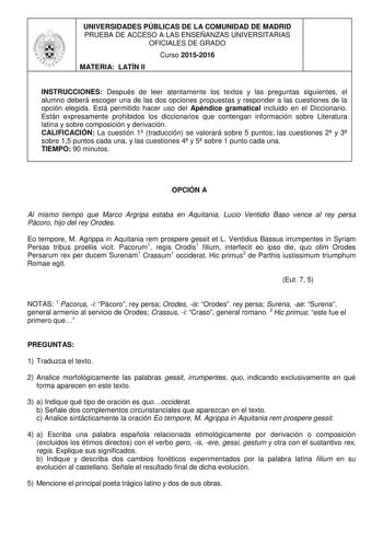 UNIVERSIDADES PÚBLICAS DE LA COMUNIDAD DE MADRID PRUEBA DE ACCESO A LAS ENSEÑANZAS UNIVERSITARIAS OFICIALES DE GRADO Curso 20152016 MATERIA LATÍN II INSTRUCCIONES Después de leer atentamente los textos y las preguntas siguientes el alumno deberá escoger una de las dos opciones propuestas y responder a las cuestiones de la opción elegida Está permitido hacer uso del Apéndice gramatical incluido en el Diccionario Están expresamente prohibidos los diccionarios que contengan información sobre Liter…