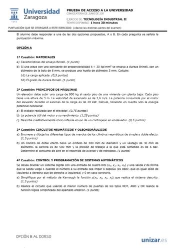  Universidad 111 Zaragoza 1542 PRUEBA DE ACCESO A LA UNIVERSIDAD CONVOCATORIA DE JUNIO DE 2011 EJERCICIO DE TECNOLOGÍA INDUSTRIAL II TIEMPO DISPONIBLE 1 hora 30 minutos PUNTUACIÓN QUE SE OTORGARÁ A ESTE EJERCICIO véanse las distintas partes del examen El alumno debe responder a una de las dos opciones propuestas A o B En cada pregunta se señala la puntuación máxima OPCIÓN A 1 Cuestión MATERIALES a Características del ensayo Brinell 1 punto b Si una pieza con una constante de proporcionalidad k …
