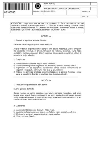 11 1111 1 111 111 111 11 11 03100535  Latín 11 FE PRUEBA DE ACCESO A LA UNIVERSIDAD Septiembre  2015 Duración 90min 1 1 MODELO 16 Hoja 1 de 1 ATENCIÓN1 Haga una sola de las dos opciones 2 Está permitido el uso del diccionario y de su apéndice gramatical 3 Traduzca el texto latino y conteste a las cuestiones correspondientes 4 Criterios de evaluación Traducción hasta 5 puntos cuestiones a y b hasta 15 puntos cuestiones c y d hasta 1 punto OPCIÓN A 1 Traducir el siguiente texto de Séneca Debemos …