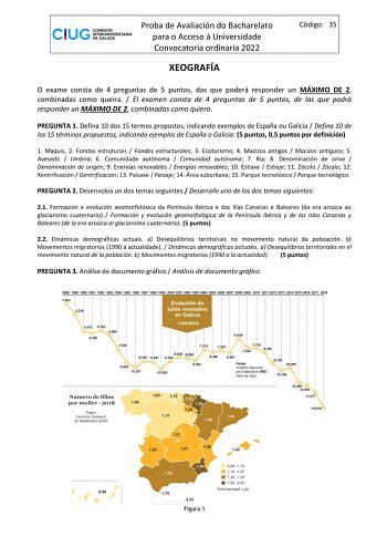 Proba de Avaliación do Bacharelato para o Acceso á Universidade Convocatoria ordinaria 2022 XEOGRAFÍA Código 35 O exame consta de 4 preguntas de 5 puntos das que poderá responder un MÁXIMO DE 2 combinadas como queira  El examen consta de 4 preguntas de 5 puntos de las que podrá responder un MÁXIMO DE 2 combinadas como quiera PREGUNTA 1 Defina 10 dos 15 termos propostos indicando exemplos de España ou Galicia  Defina 10 de los 15 términos propuestos indicando ejemplos de España o Galicia 5 punto…