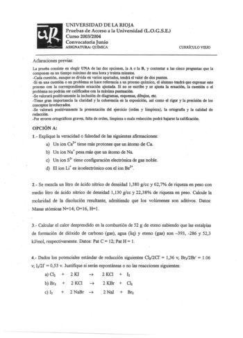 UNIVERSIDAD DE LA RIOJA Pruebas de Acceso a la Universidad LOGSE Curso 20032004 Convocatoria Junio ASIGNATURA QUÍMICA CURRfCULO VIEJO Aélaraciones previas La prueba consiste en elegir UNA de las dos opciones la A o la B y contestar a las cinco preguntas que la componen en un tiempo máximo de una hora y treinta minutos Cada cuestión aunque se divida en varios apartados tendrá el valor de dos puntos Si en una cuestión o un problema se hace referencia a un proceso químico el alumno tendrá que expr…