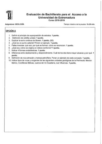 u EX Evaluación de Bachillerato para el Acceso a la Universidad de Extremadura Curso 20182019 Asignatura GEOLOGÍA Tiempo máximo de la prueba 1h30 min OPCIÓN A 1 Definir el principio de superposición de estratos 1 punto 2 Definición de celdilla unidad 1 punto 3 Explicar la serie continua de Bowen 1 punto 83 4 Qué es un punto caliente Poner un ejemplo 1 punto 5 Fallas inversas qué son por qué se forman cómo se reconocen 1 punto 6 Qué es y cómo se origina un relieve conforme 1 punto 7 Indicar 4 fo…