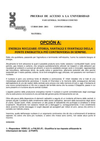 PRUEBAS DE ACCESO A LA UNIVERSIDAD FASE GENERAL MATERIAS COMUNES CURSO 2010  2011 CONVOCATORIA MATERIA OPCIÓN A ENERGIA NUCLEARE STORIA VANTAGGI E SVANTAGGI DELLA FONTE ENERGETICA PI CONTROVERSA DI SEMPRE Dalla vita quotidiana passando per lagricoltura e terminando nellindustria luomo ha costante bisogno di energia Attualmente le fonti attraverso le quali  possibile produrla sono molte esistono i combustibili fossili come petrolio gas metano e carbone che vengono quotidianamente utilizzati nei …