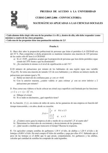 PRUEBAS DE ACCESO A LA UNIVERSIDAD CURSO 20052006  CONVOCATORIA MATEMÁTICAS APLICADAS A LAS CIENCIAS SOCIALES  Cada alumno debe elegir sólo una de las pruebas A o B y dentro de ella sólo debe responder como máximo a cuatro de las cinco preguntas  Cada una de las preguntas tiene una puntuación máxima de 25 Prueba A 1 Hace diez años la proporción poblacional de personas que leían el periódico LA CIUDAD era del 35  Para comprobar si dicha proporción se mantiene tomamos una muestra de 225 personas …