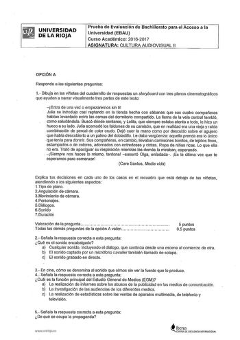 UNIVERSIDAD DE LA RIOJA Prueba de Evaluación de Bachillerato para el Acceso a la Universidad EBAU Curso Académico 20162017 ASIGNATURA CULTURA AUDIOVISUAL 11 OPCIÓN A Responde a las siguientes preguntas 1 Dibuja en las viñetas del cuadernillo de respuestas un storyboard con tres planos cinematográficos que ayuden a narrar visualmente tres partes de este texto Entra de una vez o empezaremos sin ti Julia se introdujo casi reptando en la tienda hecha con sábanas que sus cuatro compañeras hablan lev…