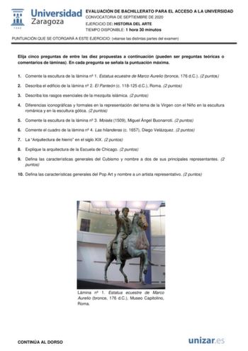 EVALUACIÓN DE BACHILLERATO PARA EL ACCESO A LA UNIVERSIDAD CONVOCATORIA DE SEPTIEMBRE DE 2020 EJERCICIO DE HISTORIA DEL ARTE TIEMPO DISPONIBLE 1 hora 30 minutos PUNTUACIÓN QUE SE OTORGARÁ A ESTE EJERCICIO véanse las distintas partes del examen Elija cinco preguntas de entre las diez propuestas a continuación pueden ser preguntas teóricas o comentarios de láminas En cada pregunta se señala la puntuación máxima 1 Comente la escultura de la lámina n 1 Estatua ecuestre de Marco Aurelio bronce 176 d…